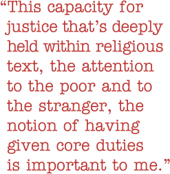 Quote: This capacity for justice that's deeply held within religious text, the attention to the poor and to the stranger, the notion of having given core duties is important to me.